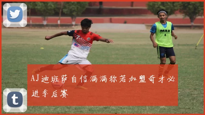 AJ迪班萨自信满满称若加盟奇才必进季后赛