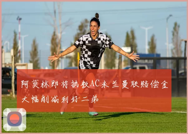 阿莫林即将执教AC米兰曼联赔偿金大幅削减利好二弟