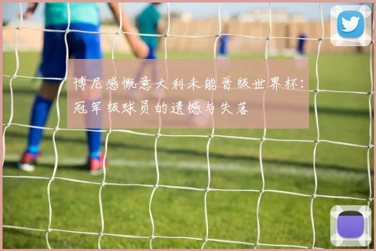 博尼感慨意大利未能晋级世界杯：冠军级球员的遗憾与失落