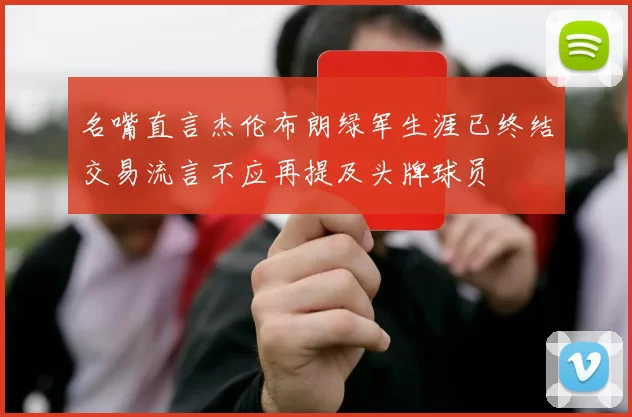 名嘴直言杰伦布朗绿军生涯已终结交易流言不应再提及头牌球员